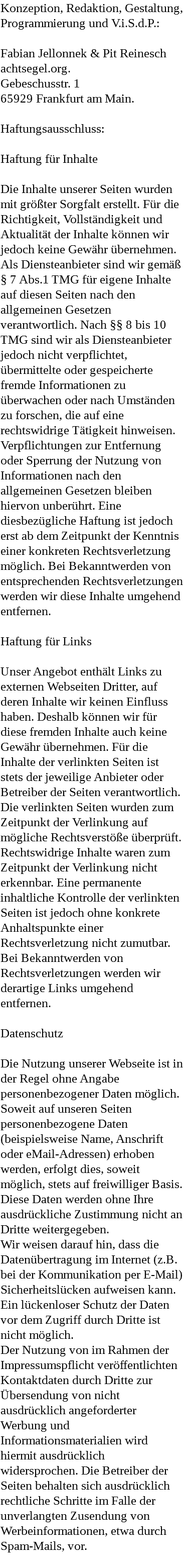 Konzeption, Redaktion, Gestaltung, Programmierung und V.i.S.d.P.: Fabian Jellonnek & Pit Reinesch achtsegel.org. Gebeschusstr. 1 65929 Frankfurt am Main. Haftungsausschluss: Haftung für Inhalte Die Inhalte unserer Seiten wurden mit größter Sorgfalt erstellt. Für die Richtigkeit, Vollständigkeit und Aktualität der Inhalte können wir jedoch keine Gewähr übernehmen. Als Diensteanbieter sind wir gemäß § 7 Abs.1 TMG für eigene Inhalte auf diesen Seiten nach den allgemeinen Gesetzen verantwortlich. Nach §§ 8 bis 10 TMG sind wir als Diensteanbieter jedoch nicht verpflichtet, übermittelte oder gespeicherte fremde Informationen zu überwachen oder nach Umständen zu forschen, die auf eine rechtswidrige Tätigkeit hinweisen. Verpflichtungen zur Entfernung oder Sperrung der Nutzung von Informationen nach den allgemeinen Gesetzen bleiben hiervon unberührt. Eine diesbezügliche Haftung ist jedoch erst ab dem Zeitpunkt der Kenntnis einer konkreten Rechtsverletzung möglich. Bei Bekanntwerden von entsprechenden Rechtsverletzungen werden wir diese Inhalte umgehend entfernen. Haftung für Links Unser Angebot enthält Links zu externen Webseiten Dritter, auf deren Inhalte wir keinen Einfluss haben. Deshalb können wir für diese fremden Inhalte auch keine Gewähr übernehmen. Für die Inhalte der verlinkten Seiten ist stets der jeweilige Anbieter oder Betreiber der Seiten verantwortlich. Die verlinkten Seiten wurden zum Zeitpunkt der Verlinkung auf mögliche Rechtsverstöße überprüft. Rechtswidrige Inhalte waren zum Zeitpunkt der Verlinkung nicht erkennbar. Eine permanente inhaltliche Kontrolle der verlinkten Seiten ist jedoch ohne konkrete Anhaltspunkte einer Rechtsverletzung nicht zumutbar. Bei Bekanntwerden von Rechtsverletzungen werden wir derartige Links umgehend entfernen. Datenschutz Die Nutzung unserer Webseite ist in der Regel ohne Angabe personenbezogener Daten möglich. Soweit auf unseren Seiten personenbezogene Daten (beispielsweise Name, Anschrift oder eMail-Adressen) erhoben werden, erfolgt dies, soweit möglich, stets auf freiwilliger Basis. Diese Daten werden ohne Ihre ausdrückliche Zustimmung nicht an Dritte weitergegeben. Wir weisen darauf hin, dass die Datenübertragung im Internet (z.B. bei der Kommunikation per E-Mail) Sicherheitslücken aufweisen kann. Ein lückenloser Schutz der Daten vor dem Zugriff durch Dritte ist nicht möglich. Der Nutzung von im Rahmen der Impressumspflicht veröffentlichten Kontaktdaten durch Dritte zur Übersendung von nicht ausdrücklich angeforderter Werbung und Informationsmaterialien wird hiermit ausdrücklich widersprochen. Die Betreiber der Seiten behalten sich ausdrücklich rechtliche Schritte im Falle der unverlangten Zusendung von Werbeinformationen, etwa durch Spam-Mails, vor. 