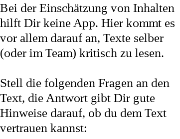 Bei der Einschätzung von Inhalten hilft Dir keine App. Hier kommt es vor allem darauf an, Texte selber (oder im Team) kritisch zu lesen. Stell die folgenden Fragen an den Text, die Antwort gibt Dir gute Hinweise darauf, ob du dem Text vertrauen kannst: