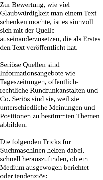 Zur Bewertung, wie viel Glaubwürdigkeit man einem Text schenken möchte, ist es sinnvoll sich mit der Quelle auseinanderzusetzen, die als Erstes den Text veröffentlicht hat. Seriöse Quellen sind Informationsangebote wie Tageszeitungen, öffentlich-rechtliche Rundfunkanstalten und Co. Seriös sind sie, weil sie unterschiedliche Meinungen und Positionen zu bestimmten Themen abbilden. Die folgenden Tricks für Suchmaschinen helfen dabei, schnell herauszufinden, ob ein Medium ausgewogen berichtet oder tendenziös: